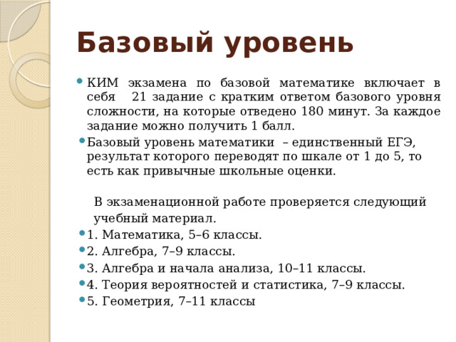 Базовый уровень КИМ экзамена по базовой математике включает в себя 21 задание с кратким ответом базового уровня сложности, на которые отведено 180 минут. За каждое задание можно получить 1 балл. Базовый уровень математики – единственный ЕГЭ, результат которого переводят по шкале от 1 до 5, то есть как привычные школьные оценки.    В экзаменационной работе проверяется следующий  учебный материал. 1. Математика, 5–6 классы. 2. Алгебра, 7–9 классы. 3. Алгебра и начала анализа, 10–11 классы. 4. Теория вероятностей и статистика, 7–9 классы. 5. Геометрия, 7–11 классы 