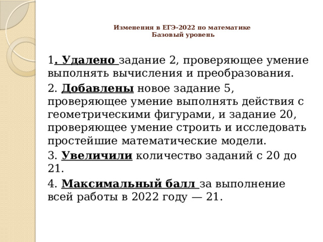 Изменения в ЕГЭ-2022 по математике  Базовый уровень   1 . Удалено задание 2, проверяющее умение выполнять вычисления и преобразования. 2. Добавлены новое задание 5, проверяющее умение выполнять действия с геометрическими фигурами, и задание 20, проверяющее умение строить и исследовать простейшие математические модели. 3. Увеличили количество заданий с 20 до 21. 4. Максимальный балл за выполнение всей работы в 2022 году — 21. 