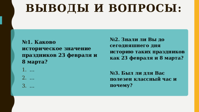 Выводы и вопросы: № 2. Знали ли Вы до сегодняшнего дня историю таких праздников как 23 февраля и 8 марта?  № 3. Был ли для Вас полезен классный час и почему? № 1. Каково историческое значение праздников 23 февраля и 8 марта? … … …  