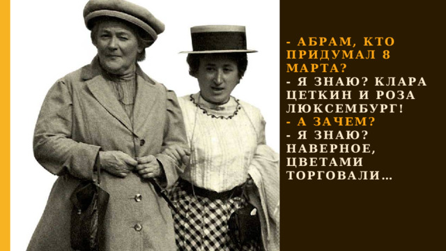 - АБРАМ, КТО ПРИДУМАЛ 8 МАРТА?  - Я ЗНАЮ? КЛАРА ЦЕТКИН и роза люксембург!  - А ЗАЧЕМ?  - Я ЗНАЮ? НАВЕРНОЕ, ЦВЕТАМИ ТОРГОВАЛи… 