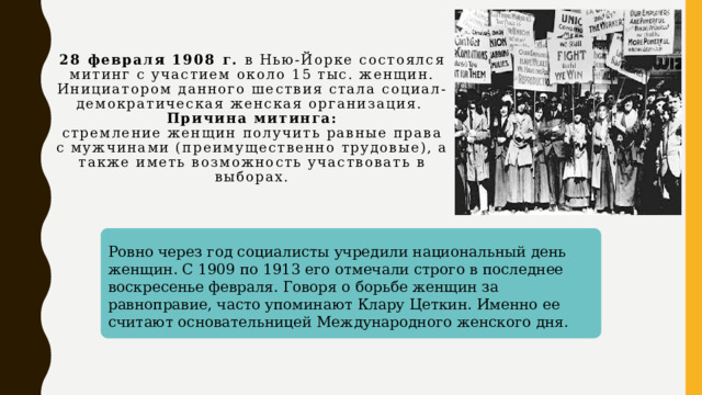 28 февраля 1908 г. в Нью-Йорке состоялся митинг с участием около 15 тыс. женщин. Инициатором данного шествия стала социал-демократическая женская организация.  Причина митинга:  стремление женщин получить равные права с мужчинами (преимущественно трудовые), а также иметь возможность участвовать в выборах.   Ровно через год социалисты учредили национальный день женщин. С 1909 по 1913 его отмечали строго в последнее воскресенье февраля. Говоря о борьбе женщин за равноправие, часто упоминают Клару Цеткин. Именно ее считают основательницей Международного женского дня.  