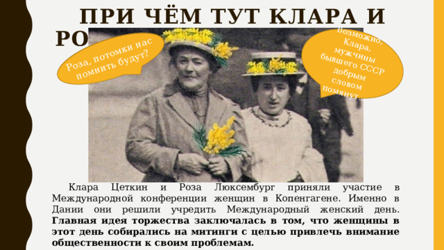 Роза, потомки нас помнить будут? Роза, потомки нас помнить будут? Возможно, Клара, мужчины бывшего СССР добрым словом помянут…  При чём тут клара и роза?  Клара Цеткин и Роза Люксембург приняли участие в Международной конференции женщин в Копенгагене. Именно в Дании они решили учредить Международный женский день. Главная идея торжества заключалась в том, что женщины в этот день собирались на митинги с целью привлечь внимание общественности к своим проблемам. 