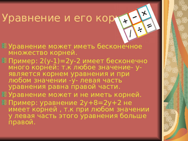 Уравнение может иметь бесконечное множество корней. Пример: 2 (y-1)=2y-2 имеет бесконечно много корней: т.к любое значение- y - является корнем уравнения и при любом значении -y- левая часть уравнения равна правой части. Уравнение может и не иметь корней. Пример: уравнение 2 y+8=2y+2 не имеет корней , т.к при любом значении y левая часть этого уравнения больше правой. 