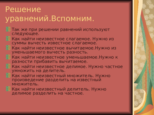 Решение уравнений.Вспомним. Так же при решении равнений используют следующее. Как найти неизвестное слагаемое. Нужно из суммы вычесть известное слагаемое. Как найти неизвестное вычитаемое.Нужно из уменьшаемого вычесть разность. Как найти неизвестное уменьшаемое.Нужно к разности прибавить вычитаемое. Как найти неизвестное делимое. Нужно частное умножить на делитель. Как найти неизвестный множитель. Нужно произведение разделить на известный множитель. Как найти неизвестный делитель. Нужно делимое разделить на частное.  