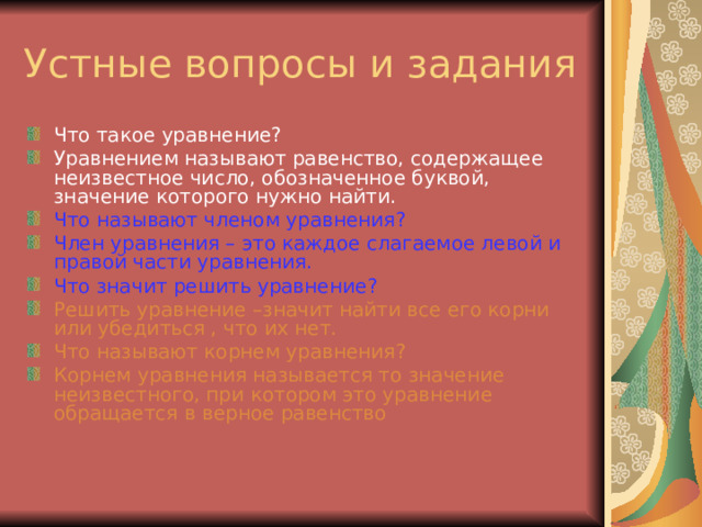 Что такое уравнение ? Уравнением называют равенство, содержащее неизвестное число, обозначенное буквой, значение которого нужно найти. Что называют членом уравнения ? Член уравнения – это каждое слагаемое левой и правой части уравнения. Что значит решить уравнение ? Решить уравнение –значит найти все его корни или убедиться , что их нет. Что называют корнем уравнения ? Корнем уравнения называется то значение неизвестного, при котором это уравнение обращается в верное равенство 