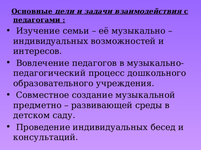  Основные  цели и задачи взаимодействия с педагогами :  Изучение семьи – её музыкально – индивидуальных возможностей и интересов.  Вовлечение педагогов в музыкально-педагогический процесс дошкольного образовательного учреждения.  Совместное создание музыкальной предметно – развивающей среды в детском саду.  Проведение индивидуальных бесед и консультаций. 