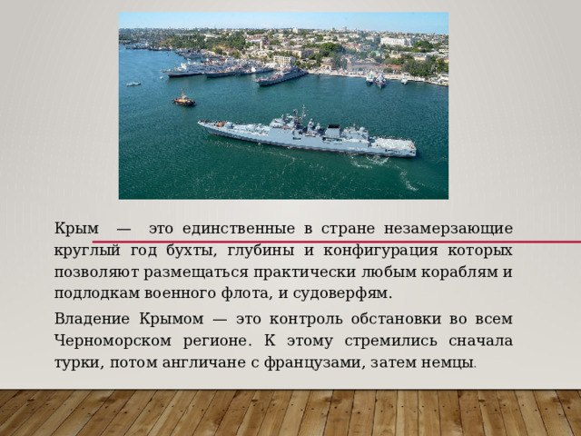Крым — это единственные в стране незамерзающие круглый год бухты, глубины и конфигурация которых позволяют размещаться практически любым кораблям и подлодкам военного флота, и судоверфям. Владение Крымом — это контроль обстановки во всем Черноморском регионе. К этому стремились сначала турки, потом англичане с французами, затем немцы . 