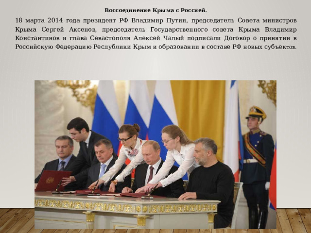 Воссоединение Крыма с Россией. 18 марта 2014 года президент РФ Владимир Путин, председатель Совета министров Крыма Сергей Аксенов, председатель Государственного совета Крыма Владимир Константинов и глава Севастополя Алексей Чалый подписали Договор о принятии в Российскую Федерацию Республики Крым и образовании в составе РФ новых субъек тов. 