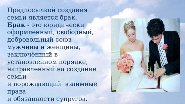 Предпосылкой создания семьи является брак.  Брак - это юридически оформленный, свободный, добровольный союз мужчины и женщины, заключённый в установленном порядке, направленный на создание семьи  и порождающий взаимные права  и обязанности супругов. 