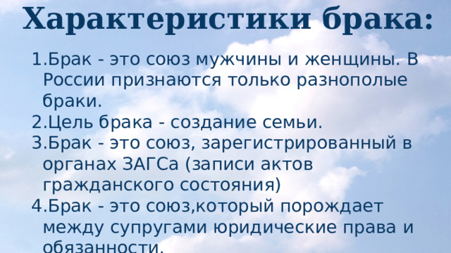 Характеристики брака: Брак - это союз мужчины и женщины. В России признаются только разнополые браки. Цель брака - создание семьи. Брак - это союз, зарегистрированный в органах ЗАГСа (записи актов гражданского состояния) Брак - это союз,который порождает между супругами юридические права и обязанности. 