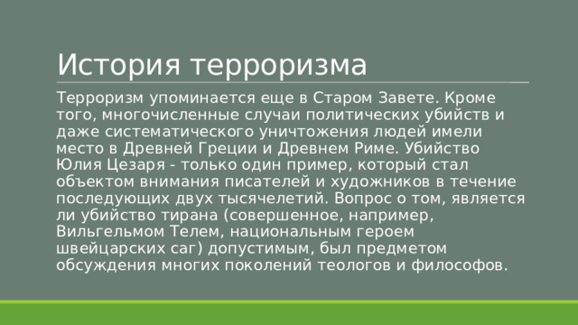 История терроризма Терроризм упоминается еще в Старом Завете. Кроме того, многочисленные случаи политических убийств и даже систематического уничтожения людей имели место в Древней Греции и Древнем Риме. Убийство Юлия Цезаря - только один пример, который стал объектом внимания писателей и художников в течение последующих двух тысячелетий. Вопрос о том, является ли убийство тирана (совершенное, например, Вильгельмом Телем, национальным героем швейцарских саг) допустимым, был предметом обсуждения многих поколений теологов и философов. 