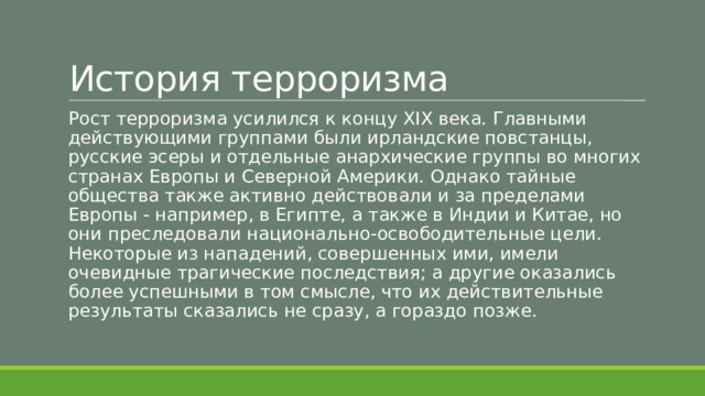 История терроризма Рост терроризма усилился к концу XIX века. Главными действующими группами были ирландские повстанцы, русские эсеры и отдельные анархические группы во многих странах Европы и Северной Америки. Однако тайные общества также активно действовали и за пределами Европы - например, в Египте, а также в Индии и Китае, но они преследовали национально-освободительные цели. Некоторые из нападений, совершенных ими, имели очевидные трагические последствия; а другие оказались более успешными в том смысле, что их действительные результаты сказались не сразу, а гораздо позже. 