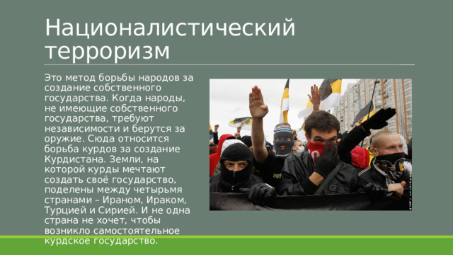 Националистический терроризм Это метод борьбы народов за создание собственного государства. Когда народы, не имеющие собственного государства, требуют независимости и берутся за оружие. Сюда относится борьба курдов за создание Курдистана. Земли, на которой курды мечтают создать своё государство, поделены между четырьмя странами – Ираном, Ираком, Турцией и Сирией. И не одна страна не хочет, чтобы возникло самостоятельное курдское государство. 