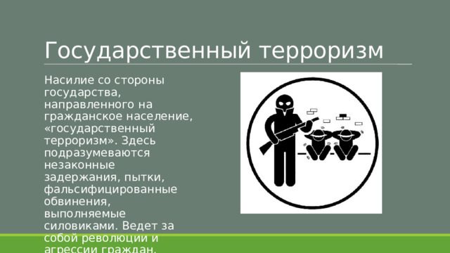 Государственный терроризм Насилие со стороны государства, направленного на гражданское население, «государственный терроризм». Здесь подразумеваются незаконные задержания, пытки, фальсифицированные обвинения, выполняемые силовиками. Ведет за собой революции и агрессии граждан. 