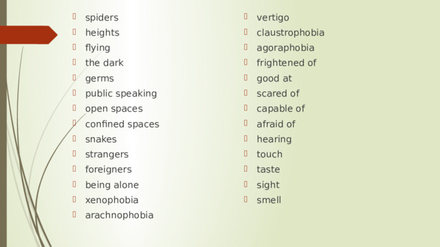 spiders heights flying the dark germs public speaking open spaces confined spaces snakes strangers foreigners being alone xenophobia arachnophobia vertigo claustrophobia agoraphobia frightened of good at scared of capable of afraid of hearing touch taste sight smell 