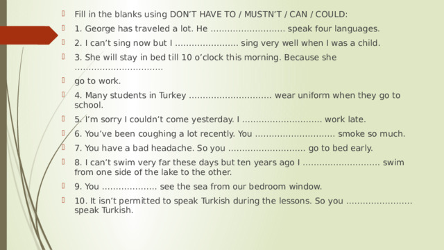 Fill in the blanks using DON’T HAVE TO / MUSTN’T / CAN / COULD: 1. George has traveled a lot. He ……………………… speak four languages. 2. I can’t sing now but I ………………….. sing very well when I was a child. 3. She will stay in bed till 10 o’clock this morning. Because she ………………………….. go to work. 4. Many students in Turkey ………………………… wear uniform when they go to school. 5. I’m sorry I couldn’t come yesterday. I ……………………….. work late. 6. You’ve been coughing a lot recently. You ……………………….. smoke so much. 7. You have a bad headache. So you ………………………. go to bed early. 8. I can’t swim very far these days but ten years ago I ………………………. swim from one side of the lake to the other. 9. You ……………….. see the sea from our bedroom window. 10. It isn’t permitted to speak Turkish during the lessons. So you …………………… speak Turkish. 