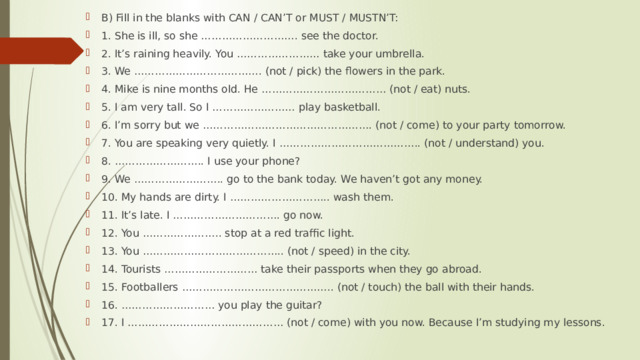 B) Fill in the blanks with CAN / CAN’T or MUST / MUSTN’T: 1. She is ill, so she ………………………. see the doctor. 2. It’s raining heavily. You …………………… take your umbrella. 3. We ………………………………. (not / pick) the flowers in the park. 4. Mike is nine months old. He ……………………………… (not / eat) nuts. 5. I am very tall. So I …………………… play basketball. 6. I’m sorry but we …………………………………………. (not / come) to your party tomorrow. 7. You are speaking very quietly. I ………………………………….. (not / understand) you. 8. …………………….. I use your phone? 9. We …………………….. go to the bank today. We haven’t got any money. 10. My hands are dirty. I ……………………….. wash them. 11. It’s late. I …………………………. go now. 12. You ………………….. stop at a red traffic light. 13. You ………………………………….. (not / speed) in the city. 14. Tourists ……………………… take their passports when they go abroad. 15. Footballers …………………………………….. (not / touch) the ball with their hands. 16. ……………………… you play the guitar? 17. I ……………………………………… (not / come) with you now. Because I’m studying my lessons. 