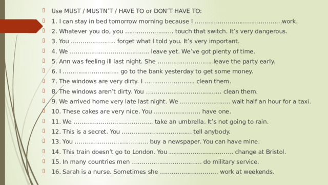 Use MUST / MUSTN’T / HAVE TO or DON’T HAVE TO: 1. I can stay in bed tomorrow morning because I ………………………………………work. 2. Whatever you do, you ……………………. touch that switch. It’s very dangerous. 3. You ………………….. forget what I told you. It’s very important. 4. We ………………………………….. leave yet. We’ve got plenty of time. 5. Ann was feeling ill last night. She ………………………. leave the party early. 6. I ……………………….. go to the bank yesterday to get some money. 7. The windows are very dirty. I …………………….. clean them. 8. The windows aren’t dirty. You ………………………………… clean them. 9. We arrived home very late last night. We …………………….. wait half an hour for a taxi. 10. These cakes are very nice. You …………………… have one. 11. We ………………………………….. take an umbrella. It’s not going to rain. 12. This is a secret. You ……………………………… tell anybody. 13. You ……………………………….. buy a newspaper. You can have mine. 14. This train doesn’t go to London. You …………………………… change at Bristol. 15. In many countries men ……………………………… do military service. 16. Sarah is a nurse. Sometimes she ………………………… work at weekends. 