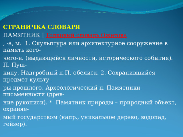 СТРАНИЧКА СЛОВАРЯ ПАМЯТНИК | Толковый словарь Ожегова , -а, м. 1. Скульптура или архитектурное сооружение в память кого- чего-н. (выдающейся личности, исторического события). П. Пуш- кину. Надгробный п.П.-обелиск. 2. Сохранившийся предмет культу- ры прошлого. Археологический п. Памятники письменности (древ- ние рукописи). * Памятник природы – природный объект, охраняе- мый государством (напр., уникальное дерево, водопад, гейзер). 