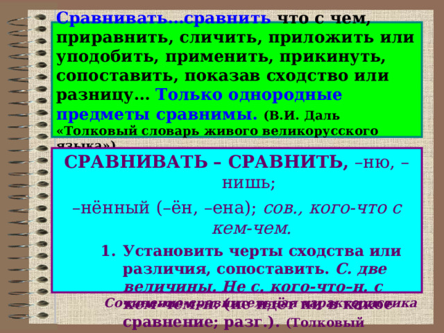 Сравнивать…сравнить что с чем, приравнить, сличить, приложить или уподобить, применить, прикинуть, сопоставить, показав сходство или разницу… Только однородные предметы сравнимы.  (В.И. Даль «Толковый словарь живого великорусского языка») СРАВНИВАТЬ – СРАВНИТЬ, –ню, –нишь; – нённый (–ён, –ена); сов., кого-что с кем-чем. Установить черты сходства или различия, сопоставить. С. две величины. Не с. кого-что–н. с кем-чем–н. (не идёт ни в какое сравнение; разг.). (Толковый словарь русского языка С.И.Ожегова и Н.Ю.Шведовой) Установить черты сходства или различия, сопоставить. С. две величины. Не с. кого-что–н. с кем-чем–н. (не идёт ни в какое сравнение; разг.). (Толковый словарь русского языка С.И.Ожегова и Н.Ю.Шведовой) Установить черты сходства или различия, сопоставить. С. две величины. Не с. кого-что–н. с кем-чем–н. (не идёт ни в какое сравнение; разг.). (Толковый словарь русского языка С.И.Ожегова и Н.Ю.Шведовой) Сочинение-сравнительная характеристика 