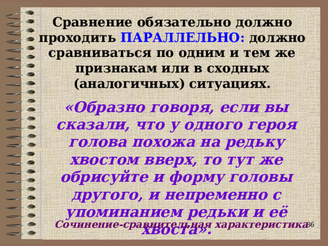 Сравнение обязательно должно проходить ПАРАЛЛЕЛЬНО: должно сравниваться по одним и тем же признакам или в сходных (аналогичных) ситуациях. «Образно говоря, если вы сказали, что у одного героя голова похожа на редьку хвостом вверх, то тут же обрисуйте и форму головы другого, и непременно с упоминанием редьки и её хвоста». Сочинение-сравнительная характеристика  