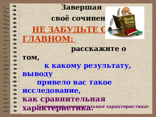  Завершая   своё сочинение,    НЕ ЗАБУДЬТЕ О ГЛАВНОМ:   расскажите о том,   к какому результату, выводу  привело вас такое исследование,   как сравнительная характеристика. Сочинение-сравнительная характеристика  