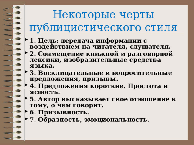 Некоторые черты публицистического стиля 1. Цель: передача информации с воздействием на читателя, слушателя. 2. Совмещение книжной и разговорной лексики, изобразительные средства языка. 3. Восклицательные и вопросительные предложения, призывы. 4. Предложения короткие. Простота и ясность. 5. Автор высказывает свое отношение к тому, о чем говорит. 6. Призывность. 7. Образность, эмоциональность. 