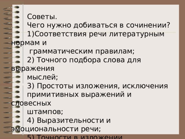  Советы.  Чего нужно добиваться в сочинении?  1)Соответствия речи литературным нормам и  грамматическим правилам;  2) Точного подбора слова для выражения  мыслей;  3) Простоты изложения, исключения  примитивных выражений и словесных  штампов;  4) Выразительности и эмоциональности речи;  5) Точности в изложении литературных и  исторических фактов.  Запомни!  Памятник (кому? чему? – Д. п.)  Портрет (кого? – Р. п.) 