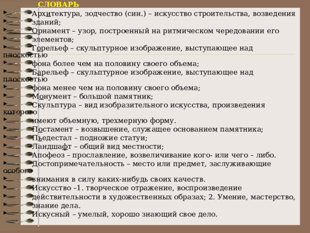  СЛОВАРЬ  Арх и тектура, зодчество (син.) – искусство строительства, возведения  зданий;  О рнамент – узор, построенный на ритмическом чередовании его  элементов;  Г о рельеф – скульптурное изображение, выступающее над плоскостью  фона более чем на половину своего объема;  Б а рельеф – скульптурное изображение, выступающее над плоскостью  фона менее чем на половину своего объема;  М о нумент – большой памятник;  Скульптура – вид изобразительного искусства, произведения которого  имеют объемную, трехмерную форму.  П о стамент – возвышение, служащее основанием памятника;  П ь едестал – подножие статуи;  Ландша ф т – общий вид местности;  Апофеоз – прославление, возвеличивание кого- или чего – либо.  Достопримечательность – место или предмет, заслуживающие особого  внимания в силу каких-нибудь своих качеств.  Искусство –1. творческое отражение, воспроизведение  действительности в художественных образах; 2. Умение, мастерство,  знание дела.  Искусный – умелый, хорошо знающий свое дело.   