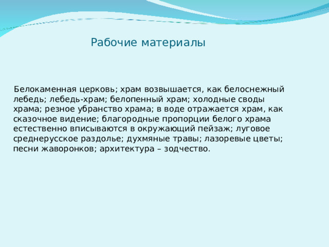 Рабочие материалы  Белокаменная церковь; храм возвышается, как белоснежный лебедь; лебедь-храм; белопенный храм; холодные своды храма; резное убранство храма; в воде отражается храм, как сказочное видение; благородные пропорции белого храма естественно вписываются в окружающий пейзаж; луговое среднерусское раздолье; духмяные травы; лазоревые цветы; песни жаворонков; архитектура – зодчество. 