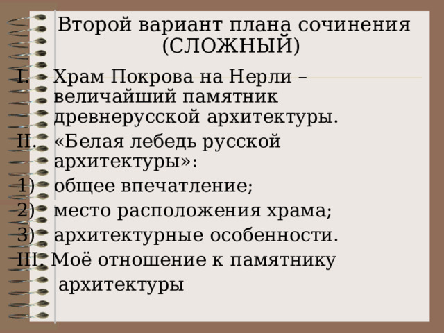   Второй вариант плана сочинения (СЛОЖНЫЙ)   Храм Покрова на Нерли – величайший памятник древнерусской архитектуры. «Белая лебедь русской архитектуры»: общее впечатление; место расположения храма; архитектурные особенности. III . Моё отношение к памятнику  архитектуры 