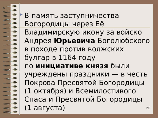 В память заступничества Богородицы через Её Владимирскую икону за войско Андрея  Юрьевича  Боголюбского в походе против волжских булгар в 1164 году по  инициативе князя  были учреждены праздники — в честь Покрова Пресвятой Богородицы (1 октября) и Всемилостивого Спаса и Пресвятой Богородицы (1 августа)  