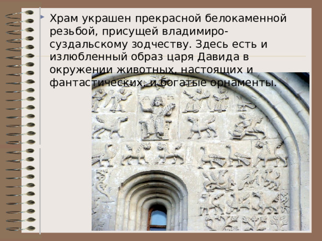 Храм украшен прекрасной белокаменной резьбой, присущей владимиро-суздальскому зодчеству. Здесь есть и излюбленный образ царя Давида в окружении животных, настоящих и фантастических, и богатые орнаменты.  