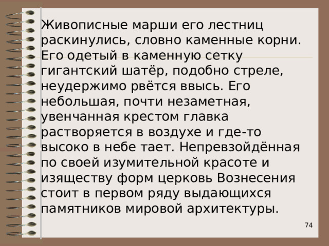 Живописные марши его лестниц раскинулись, словно каменные корни. Его одетый в каменную сетку гигантский шатёр, подобно стреле, неудержимо рвётся ввысь. Его небольшая, почти незаметная, увенчанная крестом главка растворяется в воздухе и где-то высоко в небе тает. Непревзойдённая по своей изумительной красоте и изяществу форм церковь Вознесения стоит в первом ряду выдающихся памятников мировой архитектуры.  