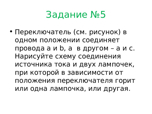 Задание №5 Переключатель (см. рисунок) в одном положении соединяет провода a и b, а в другом – a и c. Нарисуйте схему соединения источника тока и двух лампочек, при которой в зависимости от положения переключателя горит или одна лампочка, или другая. 