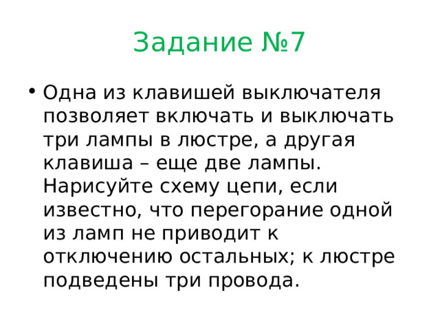 Задание №7 Одна из клавишей выключателя позволяет включать и выключать три лампы в люстре, а другая клавиша – еще две лампы. Нарисуйте схему цепи, если известно, что перегорание одной из ламп не приводит к отключению остальных; к люстре подведены три провода. 