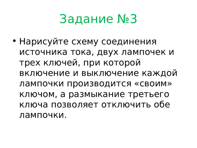 Задание №3 Нарисуйте схему соединения источника тока, двух лампочек и трех ключей, при которой включение и выключение каждой лампочки производится «своим» ключом, а размыкание третьего ключа позволяет отключить обе лампочки. 