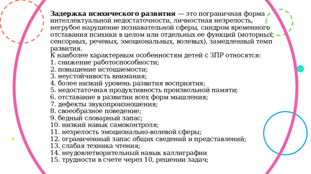 Задержка психического развития — это пограничная форма интеллектуальной недостаточности, личностная незрелость,  негрубое нарушение познавательной сферы, синдром временного отставания психики в целом или отдельных ее функций (моторных, сенсорных, речевых, эмоциональных, волевых), замедленный темп развития.  К наиболее характерным особенностям детей с ЗПР относятся:  1. снижение работоспособности;  2. повышение истощаемости;  3. неустойчивость внимания;  4. более низкий уровень развития восприятия;  5. недостаточная продуктивность произвольной памяти;  6. отставание в развитии всех форм мышления;  7. дефекты звукопроизношения;  8. своеобразное поведение;  9. бедный словарный запас;  10. низкий навык самоконтроля;  11. незрелость эмоционально-волевой сферы;  12. ограниченный запас общих сведений и представлений;  13. слабая техника чтения;  14. неудовлетворительный навык каллиграфии  15. трудности в счете через 10, решении задач;  