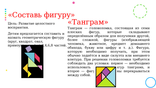 «Составь фигуру» «Танграм» Танграм — головоломка, состоящая из семи плоских фигур, которые складывают определённым образом для получения другой, более сложной, фигуры (изображающей человека, животное, предмет домашнего обихода, букву или цифру и т. д.). Фигура, которую необходимо получить, при этом обычно задаётся в виде силуэта или внешнего контура. При решении головоломки требуется соблюдать два условия: первое — необходимо использовать все семь фигур танграма, и второе — фигуры не должны перекрываться между собой. Цель: Развитие целостного восприятия. Детям предлагается составить и назвать геометрическую фигуру (круг, квадрат, овал, прямоугольник) из 2,4,6,8 частей.  