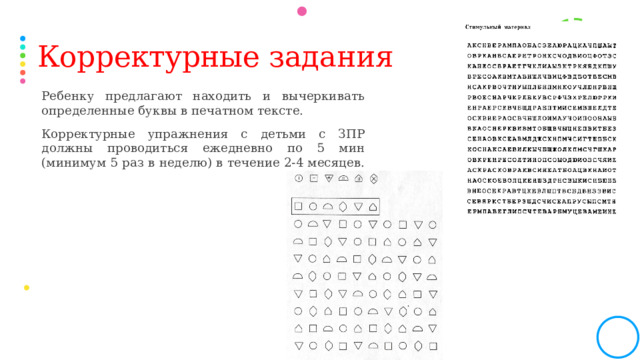 Корректурные задания Ребенку предлагают находить и вычеркивать определенные буквы в печатном тексте. Корректурные упражнения с детьми с ЗПР должны проводиться ежедневно по 5 мин (минимум 5 раз в неделю) в течение 2-4 месяцев.  