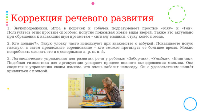Коррекция речевого развития 1. Звукоподражания. Игра в кошечек и собачек подразумевает простые «Мяу» и «Гав». Пользуйтесь этим простым способом, попутно показывая новые виды зверей. Также это актуально при обращении к издающим шум предметам – сигналу машины, стуку колёс поезда. 2. Кто дольше?». Такую уловку часто используют при знакомстве с азбукой. Показываете новую гласную, а затем предложите соревнование – кто сможет протянуть ее большее время. Можно попробовать сделать это и с сонорными: л, р, м, н, й. 3. Логопедические упражнения для развития речи у ребёнка: «Заборчик», «Улыбка», «Блинчик». Подобная гимнастика для артикуляции ускоряет процесс полного выздоровления малыша. Она сводится к управлению своим языком, что очень забавит непоседу. Он с удовольствием начнёт кривляться с пользой. 