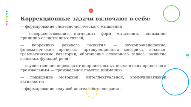 Коррекционные задачи включают в себя: — формирование словесно-логического мышления — совершенствование наглядных форм мышления, понимание причинно-следственных связей; — коррекцию речевого развития — звукопроизношение, фонематические процессы, артикуляционная моторика, лексико-грамматические категории, обогащение словарного запаса, развитие основных функций речи; — осуществление перехода от непроизвольных психических процессов к произвольным — произвольной памяти, вниманию; — повышение моторной, интеллектуальной, коммуникативной активности; — формирование ведущей деятельности возраста.  