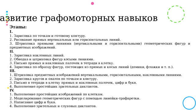 Развитие графомоторных навыков Этапы: I. 1. Зарисовка по точкам и готовому контуру. 2. Рисование прямых вертикальных или горизонтальных линий. 3. Штриховка прямыми линиями (вертикальными и горизонтальными) геометрических фигур и предметных изображений. II. 1. Зарисовка наклонных линий. 2. Обводка и штриховка фигур косыми линиями. 3. Письмо прямых и наклонных палочек в тетради в клетку. 4. Зарисовка по образцу фигур, состоящих из прямых и косых линий (домики, флажки и т. п.). III. 1. Штриховка предметных изображений вертикальными, горизонтальными, наклонными линиями. 2. Зарисовка кругов и овалов по точкам и контуру. 3. Письмо в тетради в клетку прямых и наклонных палочек, цифр и букв. 4. Выполнение простейших зрительных диктантов. IV. 1. Выполнение простейших изображений по клеткам. 2. Моделирование геометрических фигур с помощью линейки-трафаретки. 3. Написание цифр и букв. 4. Выполнение зрительных и слуховых диктантов.  