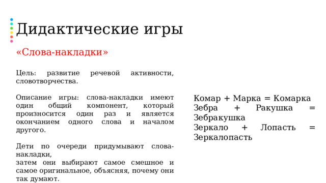 Дидактические игры «Слова-накладки» Цель: развитие речевой активности, словотворчества. Описание игры: слова-накладки имеют один общий компонент, который произносится один раз и является окончанием одного слова и началом другого. Дети по очереди придумывают слова-накладки, затем они выбирают самое смешное и самое оригинальное, объясняя, почему они так думают. После словотворчества можно предложить ребенку нарисовать какое-нибудь понравившееся слово-накладку. Комар + Марка = Комарка Зебра + Ракушка = Зебракушка Зеркало + Лопасть = Зеркалопасть  
