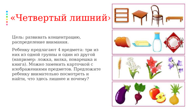 «Четвертый лишний» Цель: развивать концентрацию, распределение внимания. Ребенку предлагают 4 предмета: три из них из одной группы и один из другой (например: ложка, вилка, поварешка и книга). Можно заменить карточкой с изображениями предметов. Предложите ребенку внимательно посмотреть и найти, что здесь лишнее и почему?  