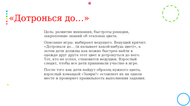 «Дотронься до…» Цель: развитие внимания, быстроты реакции, закрепление знаний об эталонах цвета. Описание игры: выбирают ведущего. Ведущий кричит: «Дотронься до… (и называет какой-нибудь цвет)», а затем дети должны как можно быстрее найти в одежде друг друга этот цвет и дотронуться до него. Тот, кто не успел, становится ведущим. Взрослый следит, чтобы все дети принимали участие в игре. После того как дети найдут образец нужного цвета, взрослый командой «Замри!» оставляет их на одном месте и проверяет правильность выполнения задания.  