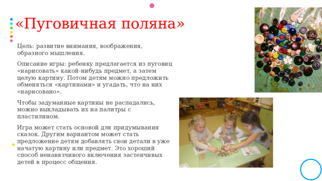 «Пуговичная поляна»   Цель: развитие внимания, воображения, образного мышления. Описание игры: ребенку предлагается из пуговиц «нарисовать» какой-нибудь предмет, а затем целую картину. Потом детям можно предложить обменяться «картинами» и угадать, что на них «нарисовано». Чтобы задуманные картины не распадались, можно выкладывать их на палитры с пластилином. Игра может стать основой для придумывания сказок. Другим вариантом может стать предложение детям добавлять свои детали в уже начатую картину или предмет. Это хороший способ ненавязчивого включения застенчивых детей в процесс общения.  