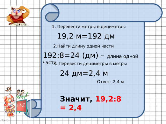 1. Перевести метры в дециметры 19,2 м=192 дм 2.Найти длину одной части 192:8=24 (дм) – длина одной части 3. Перевести дециметры в метры 24 дм=2,4 м Ответ: 2,4 м Значит, 19,2:8 = 2,4 