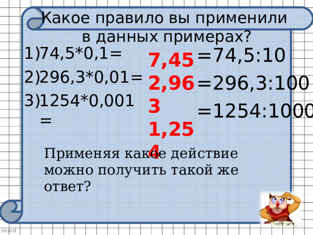 Какое правило вы применили  в данных примерах? 74,5*0,1= 296,3*0,01= 1254*0,001=   =74,5:10 =296,3:100 =1254:1000 7,45 2,963 1,254 Применяя какое действие можно получить такой же ответ? 