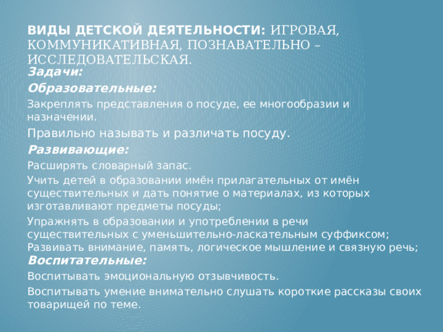 Виды детской деятельности: игровая, коммуникативная, познавательно – исследовательская.   Задачи: Образовательные: Закреплять представления о посуде, ее многообразии и назначении. Правильно называть и различать посуду. Развивающие: Расширять словарный запас. Учить детей в образовании имён прилагательных от имён существительных и дать понятие о материалах, из которых изготавливают предметы посуды;  Упражнять в образовании и употреблении в речи   существительных с уменьшительно-ласкательным суффиксом;   Развивать внимание, память, логическое мышление и связную речь;   Воспитательные: Воспитывать эмоциональную отзывчивость.  Воспитывать умение внимательно слушать короткие рассказы своих товарищей по теме. 
